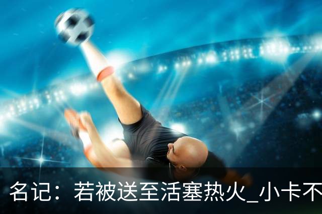 名记：若被送至活塞/热火 小卡不会续约 如果回马刺/猛龙则愿续约