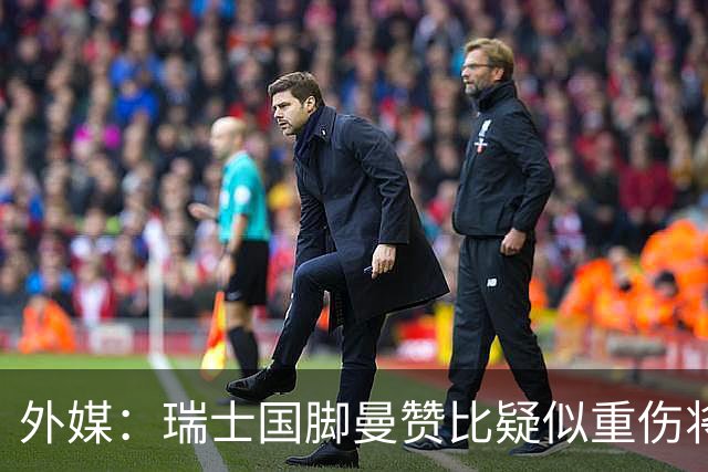 外媒：瑞士国脚曼赞比疑似重伤将缺战哥伦比亚，球队遭遇伤病危机