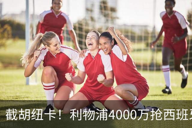 截胡纽卡！利物浦4000万抢西班牙国脚，完成体检，皇马白捡2000万